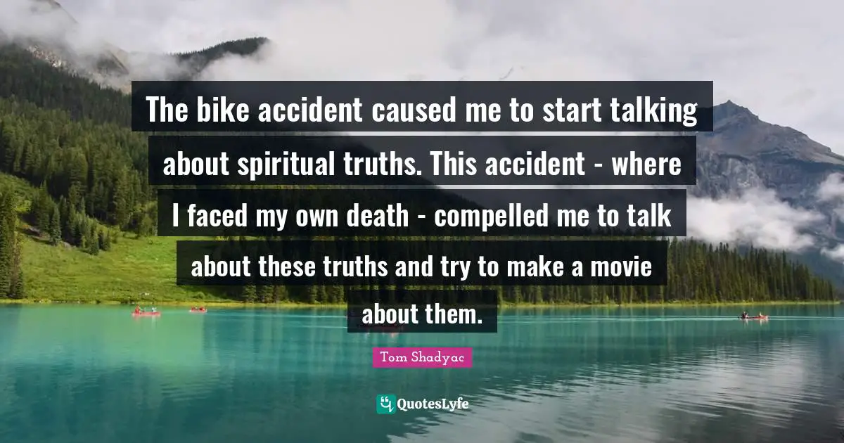 The bike accident caused me to start talking about spiritual truths. This accident - where I faced my own death - compelled me to talk about these truths and try to make a movie about them.