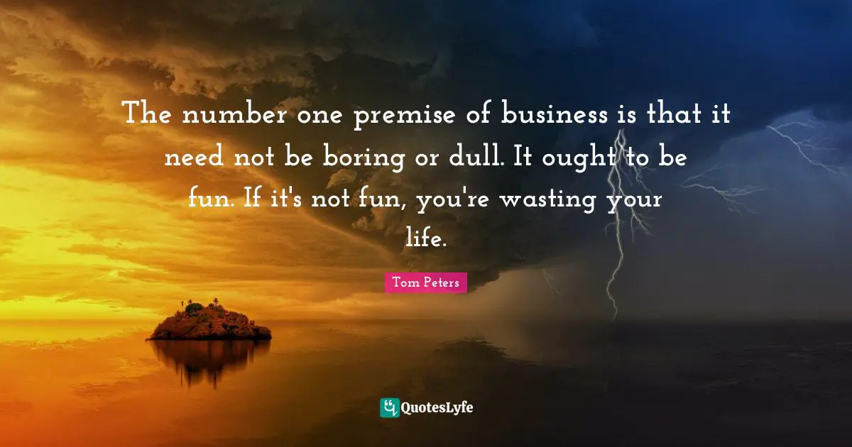 The number one premise of business is that it need not be boring or dull. It ought to be fun. If it's not fun, you're wasting your life.