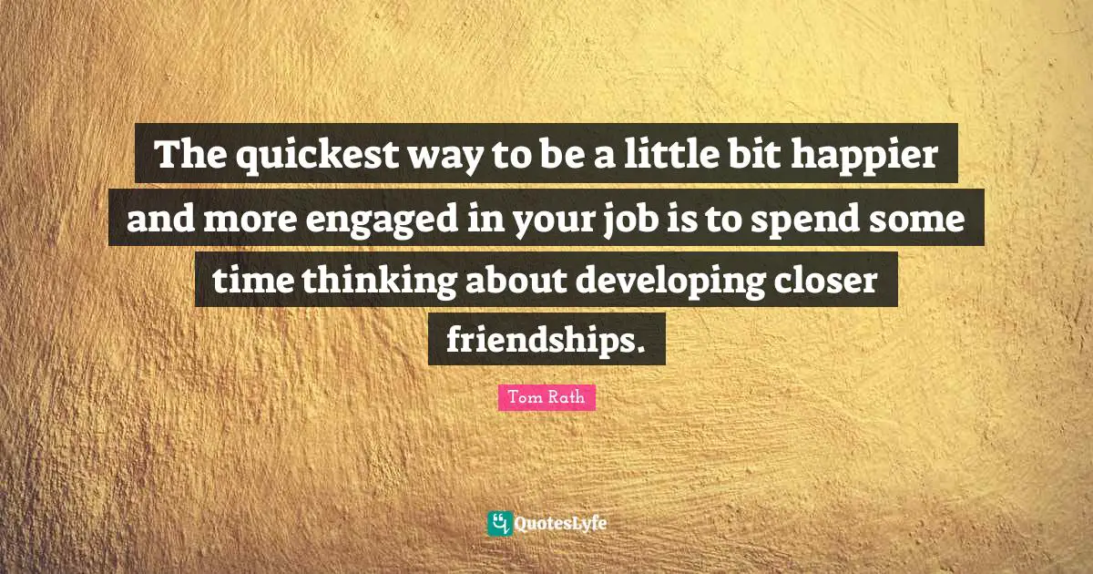 The quickest way to be a little bit happier and more engaged in your job is to spend some time thinking about developing closer friendships.
