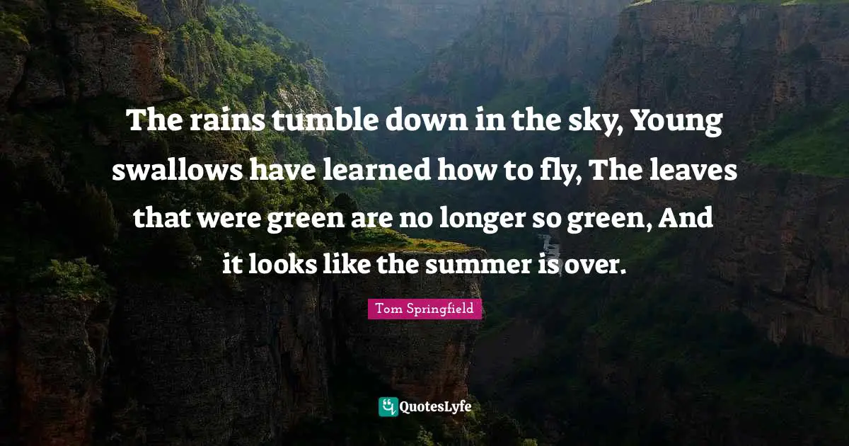 The rains tumble down in the sky, Young swallows have learned how to fly, The leaves that were green are no longer so green, And it looks like the summer is over.