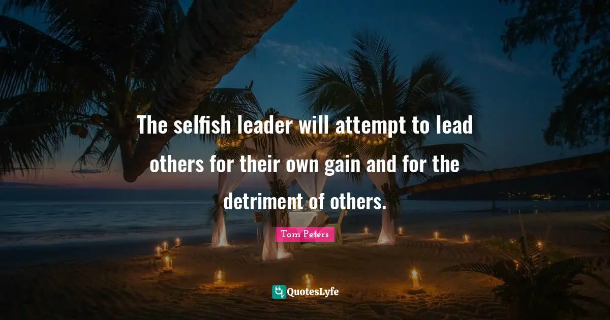 The selfish leader will attempt to lead others for their own gain and for the detriment of others.
