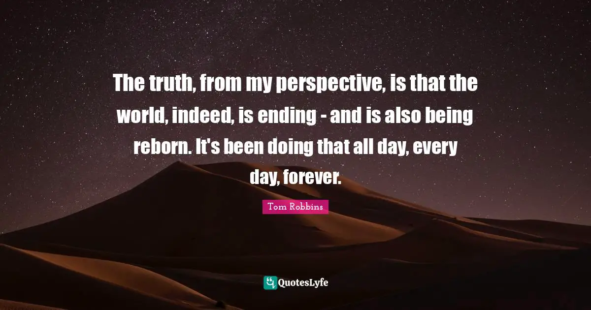 The truth, from my perspective, is that the world, indeed, is ending - and is also being reborn. It's been doing that all day, every day, forever.