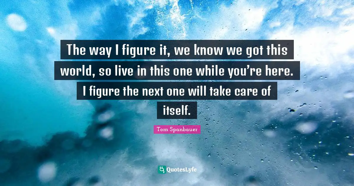 The way I figure it, we know we got this world, so live in this one while you’re here. I figure the next one will take care of itself.