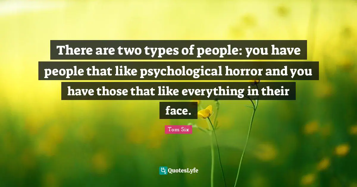 There are two types of people: you have people that like psychological horror and you have those that like everything in their face.