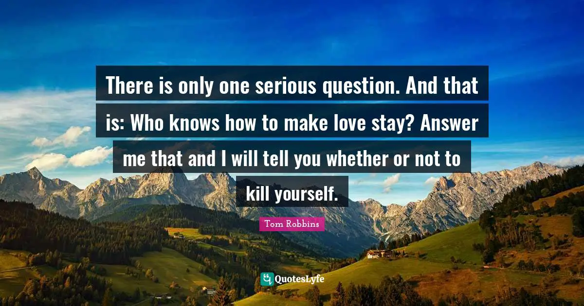 There is only one serious question. And that is: Who knows how to make love stay? Answer me that and I will tell you whether or not to kill yourself.