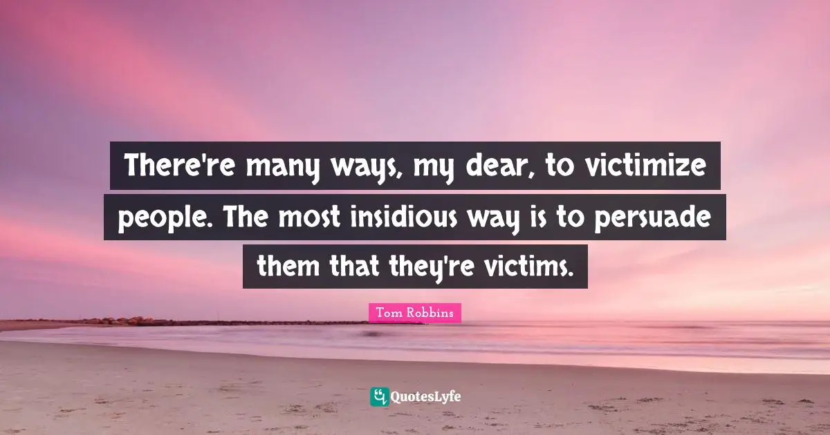 There're many ways, my dear, to victimize people. The most insidious way is to persuade them that they're victims.