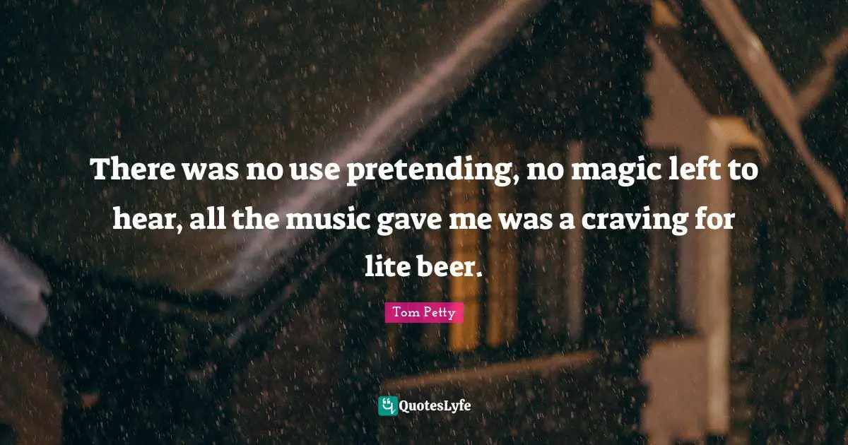 There was no use pretending, no magic left to hear, all the music gave me was a craving for lite beer.
