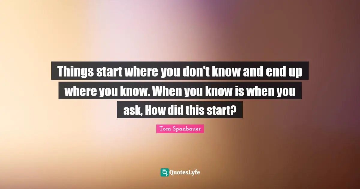 Things start where you don't know and end up where you know. When you know is when you ask, How did this start?