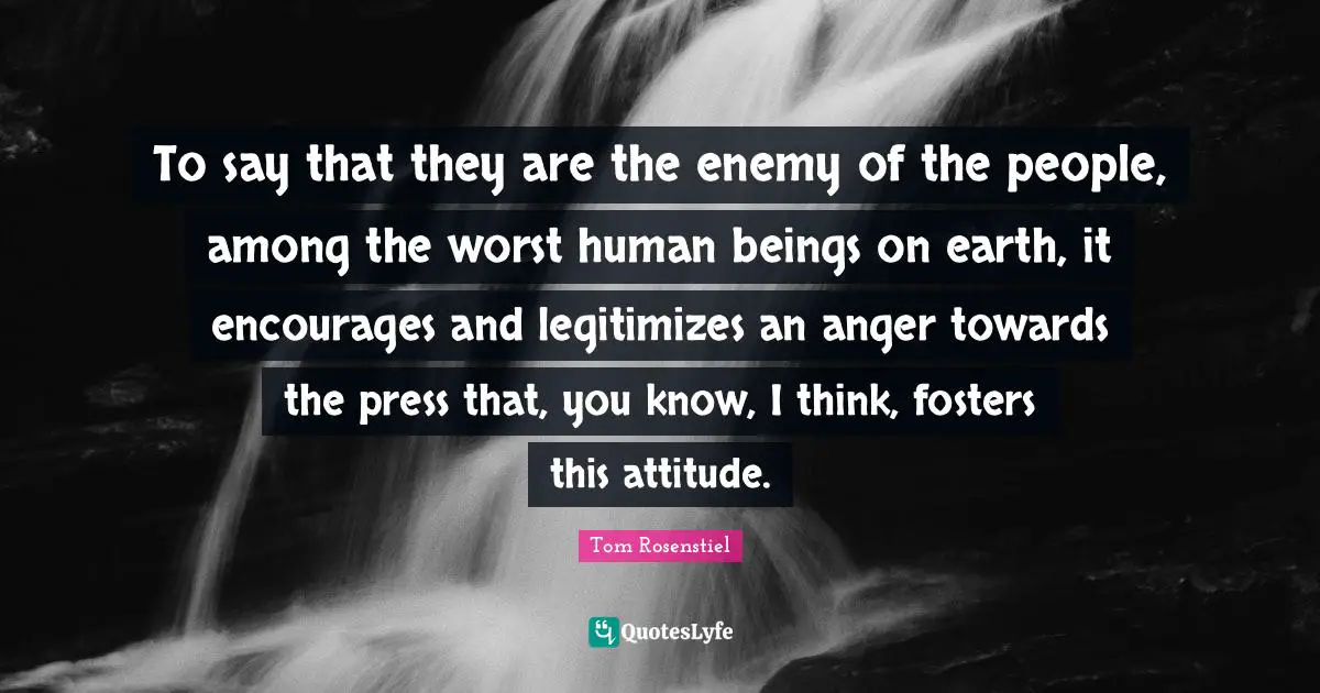 To say that they are the enemy of the people, among the worst human beings on earth, it encourages and legitimizes an anger towards the press that, you know, I think, fosters this attitude.