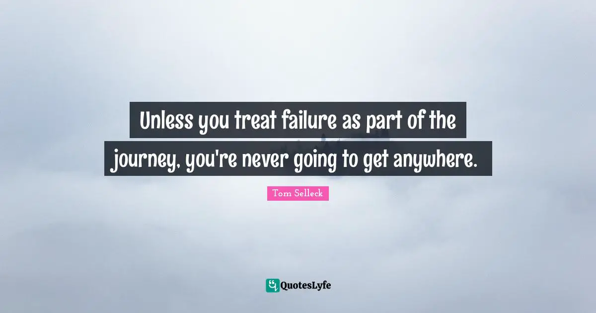 Unless you treat failure as part of the journey, you're never going to get anywhere.