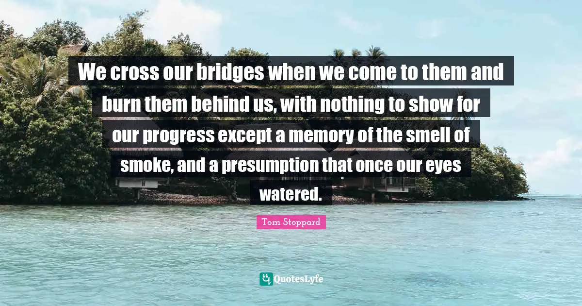Tom Stoppard Quotes: "We cross our bridges when we come to them and burn them behind us, with nothing to show for our progress except a memory of the smell of smoke, and a presumption that once our eyes watered."