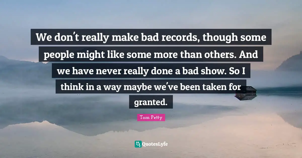 Tom Petty Quotes: "We don't really make bad records, though some people might like some more than others. And we have never really done a bad show. So I think in a way maybe we've been taken for granted."