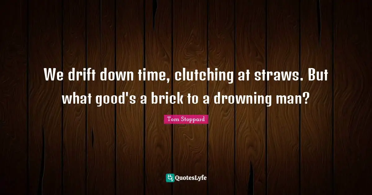 We drift down time, clutching at straws. But what good's a brick to a drowning man?