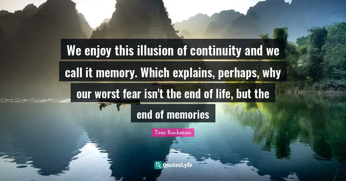 We enjoy this illusion of continuity and we call it memory. Which explains, perhaps, why our worst fear isn't the end of life, but the end of memories
