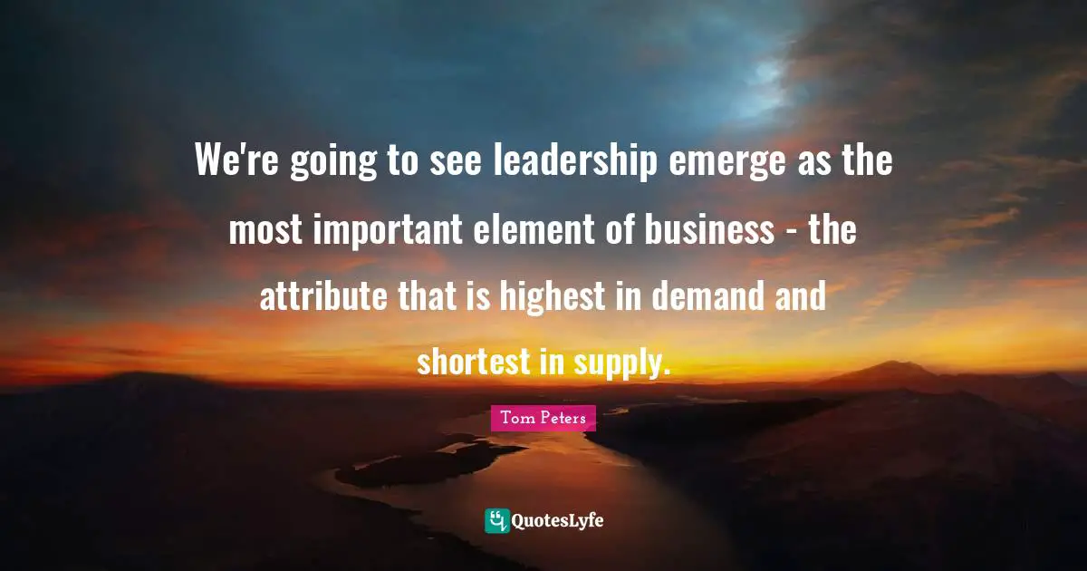 We're going to see leadership emerge as the most important element of business - the attribute that is highest in demand and shortest in supply.