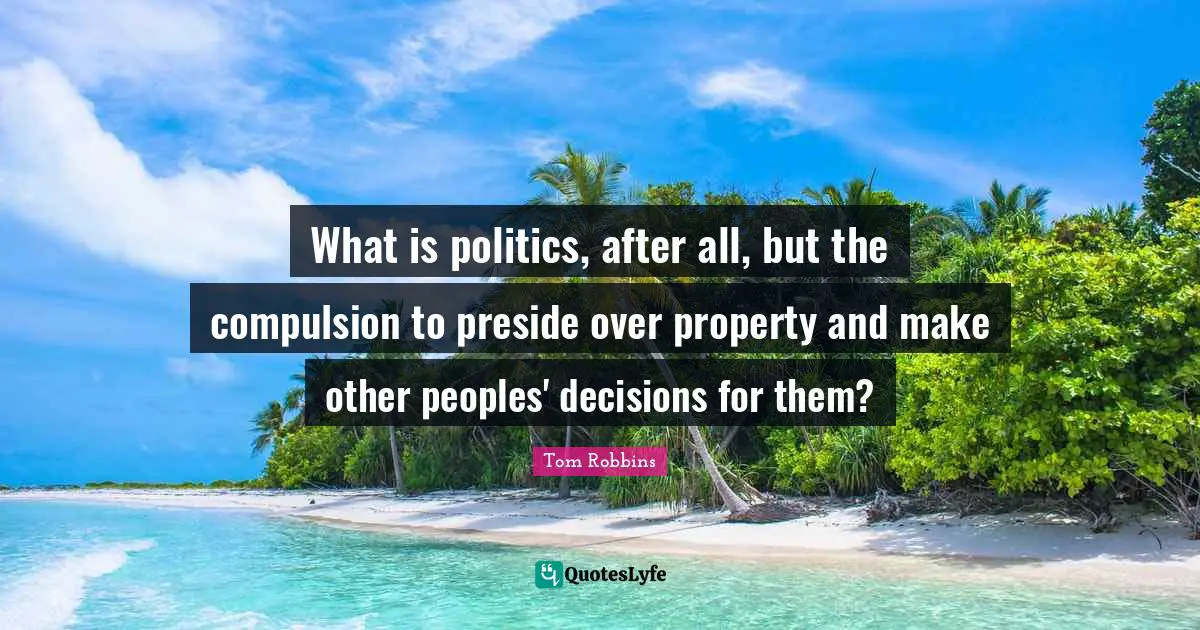 What is politics, after all, but the compulsion to preside over property and make other peoples' decisions for them?