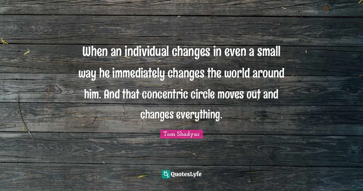 When an individual changes in even a small way he immediately changes the world around him. And that concentric circle moves out and changes everything.