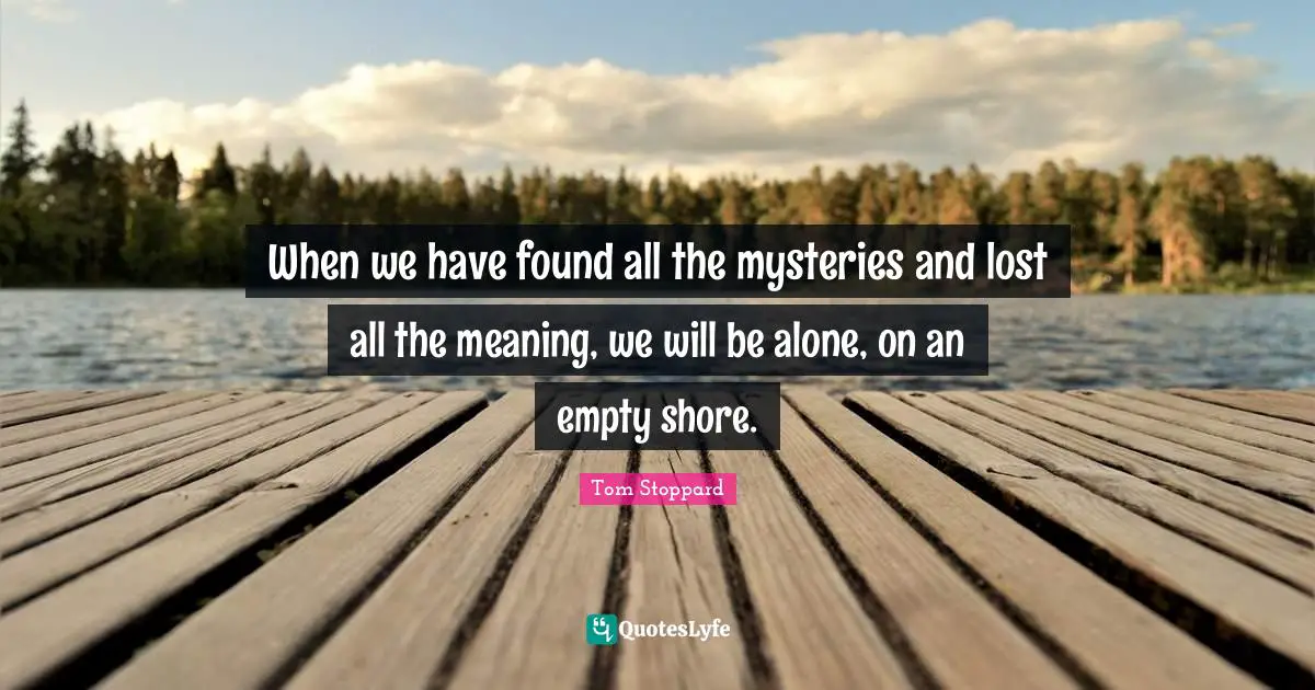 When we have found all the mysteries and lost all the meaning, we will be alone, on an empty shore.