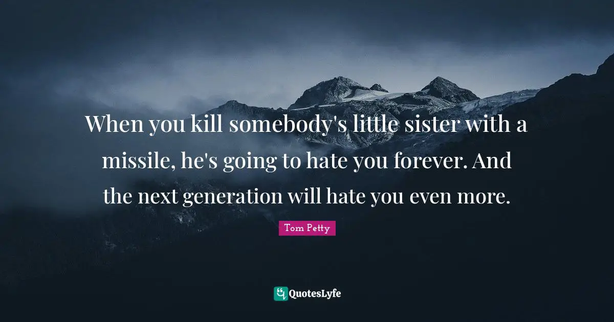 Tom Petty Quotes: "When you kill somebody's little sister with a missile, he's going to hate you forever. And the next generation will hate you even more."