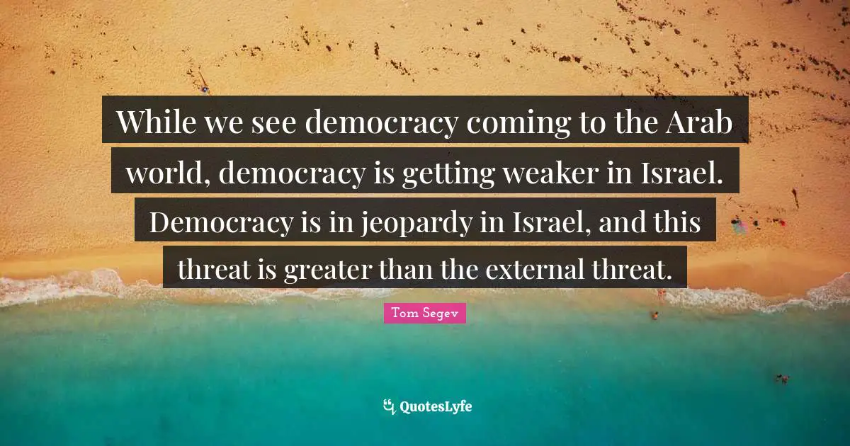 While we see democracy coming to the Arab world, democracy is getting weaker in Israel. Democracy is in jeopardy in Israel, and this threat is greater than the external threat.