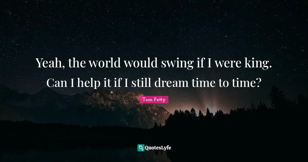 Yeah, the world would swing if I were king. Can I help it if I still dream time to time?