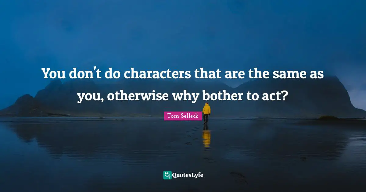 You don't do characters that are the same as you, otherwise why bother to act?