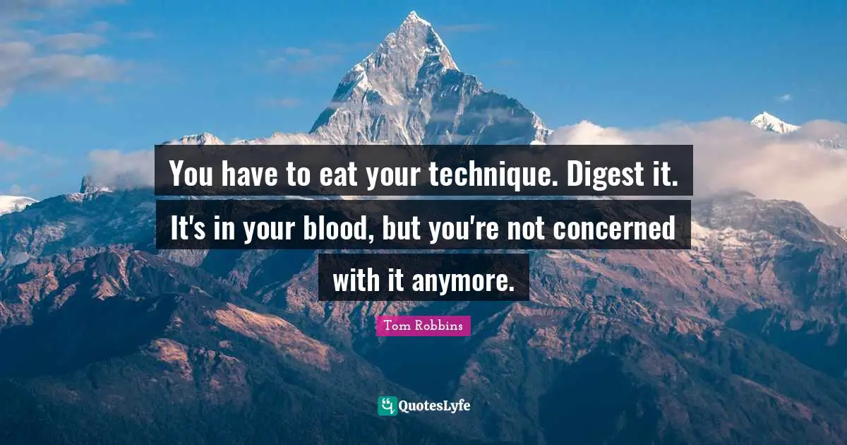 You have to eat your technique. Digest it. It's in your blood, but you're not concerned with it anymore.