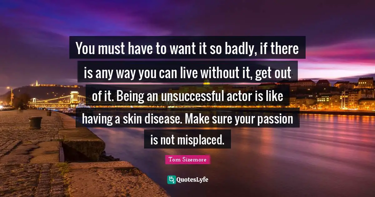 You must have to want it so badly, if there is any way you can live without it, get out of it. Being an unsuccessful actor is like having a skin disease. Make sure your passion is not misplaced.