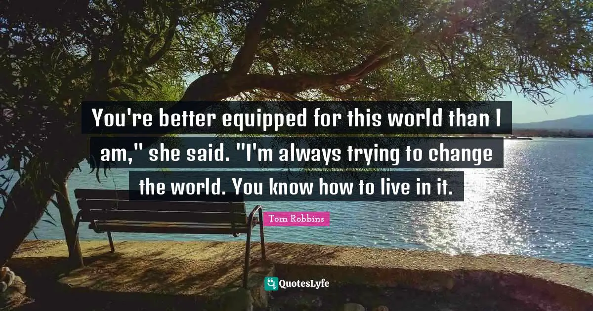 You're better equipped for this world than I am," she said. "I'm always trying to change the world. You know how to live in it.
