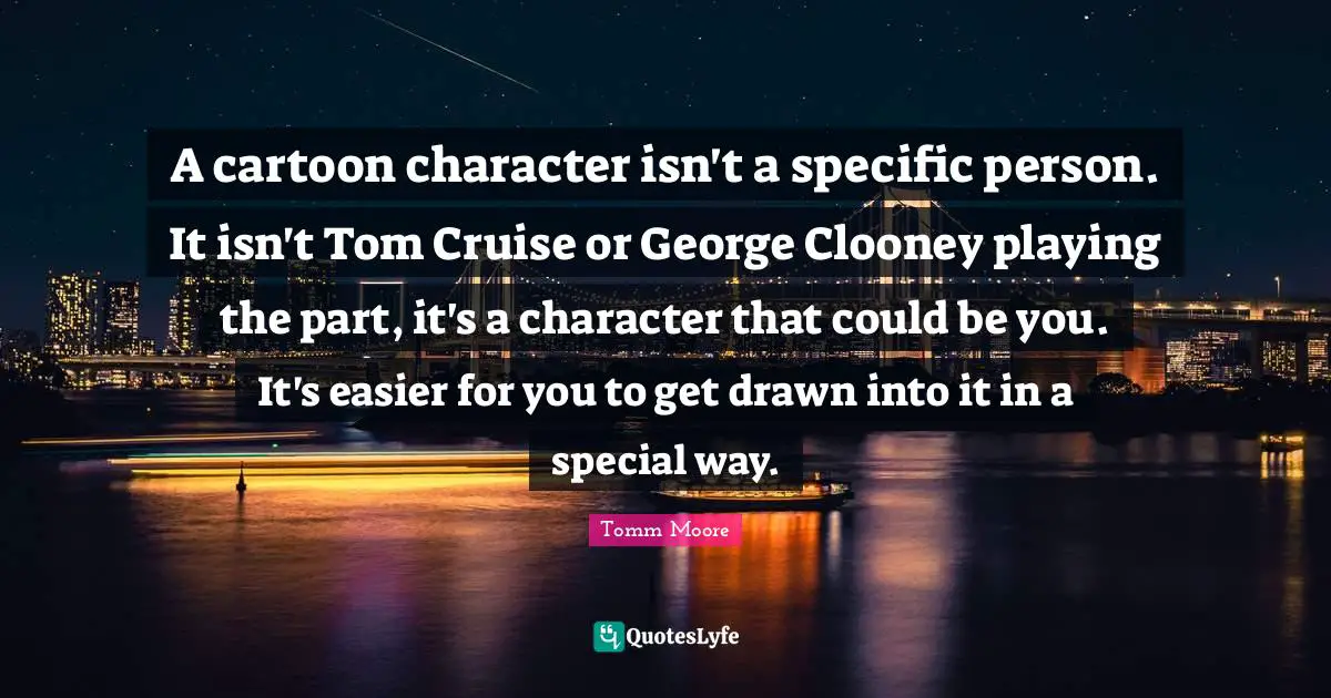 Cruise Quotes: "A cartoon character isn't a specific person. It isn't Tom Cruise or George Clooney playing the part, it's a character that could be you. It's easier for you to get drawn into it in a special way."