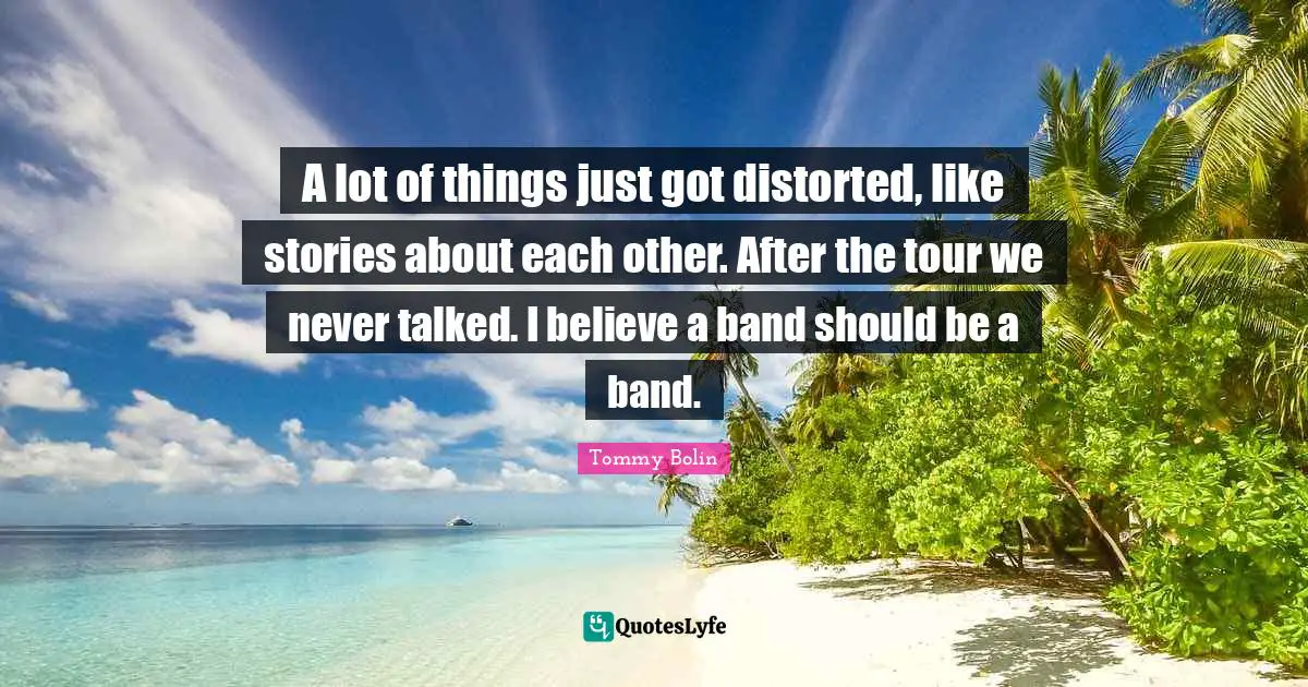 A lot of things just got distorted, like stories about each other. After the tour we never talked. I believe a band should be a band.