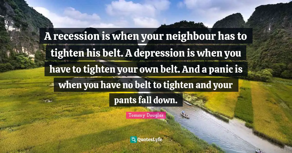Tommy Douglas Quotes: "A recession is when your neighbour has to tighten his belt. A depression is when you have to tighten your own belt. And a panic is when you have no belt to tighten and your pants fall down."