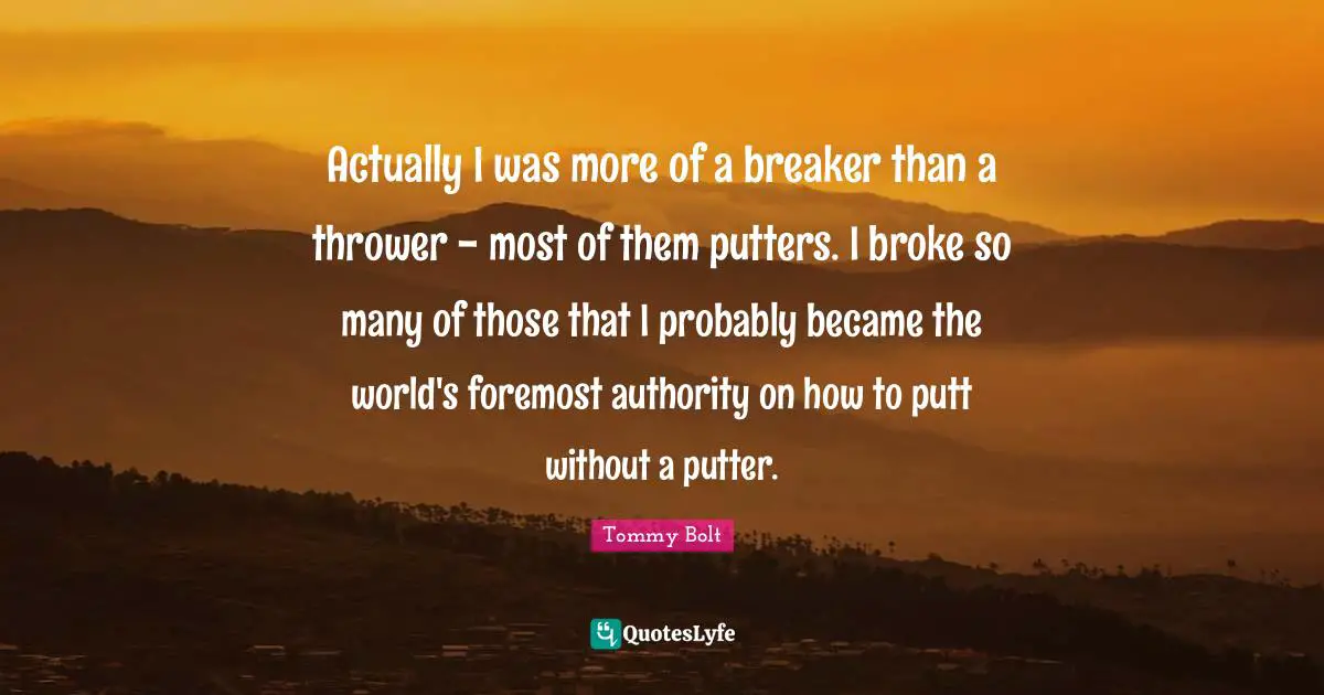 Actually I was more of a breaker than a thrower - most of them putters. I broke so many of those that I probably became the world's foremost authority on how to putt without a putter.