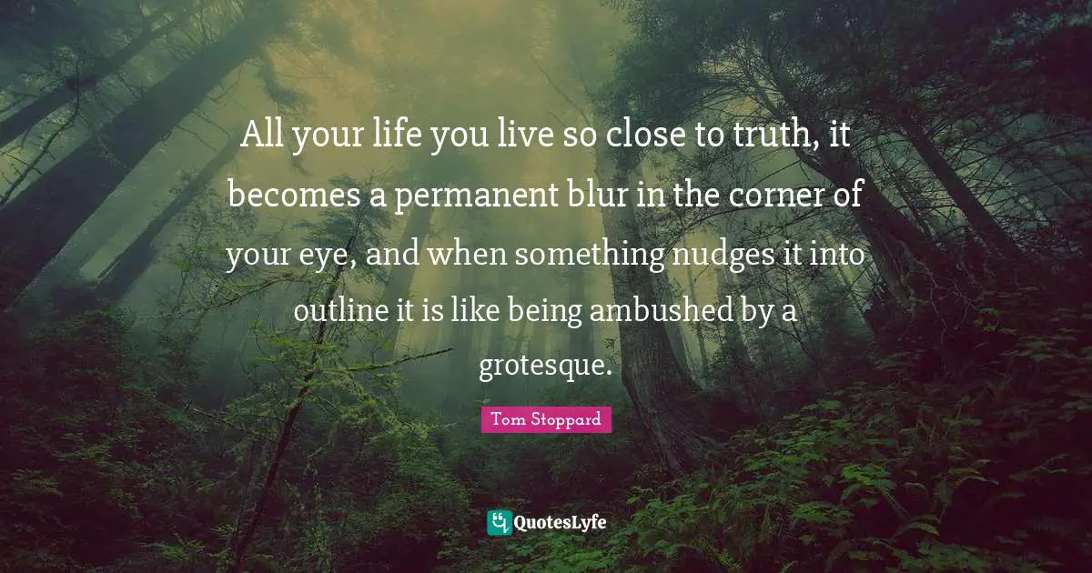 All your life you live so close to truth, it becomes a permanent blur in the corner of your eye, and when something nudges it into outline it is like being ambushed by a grotesque.
