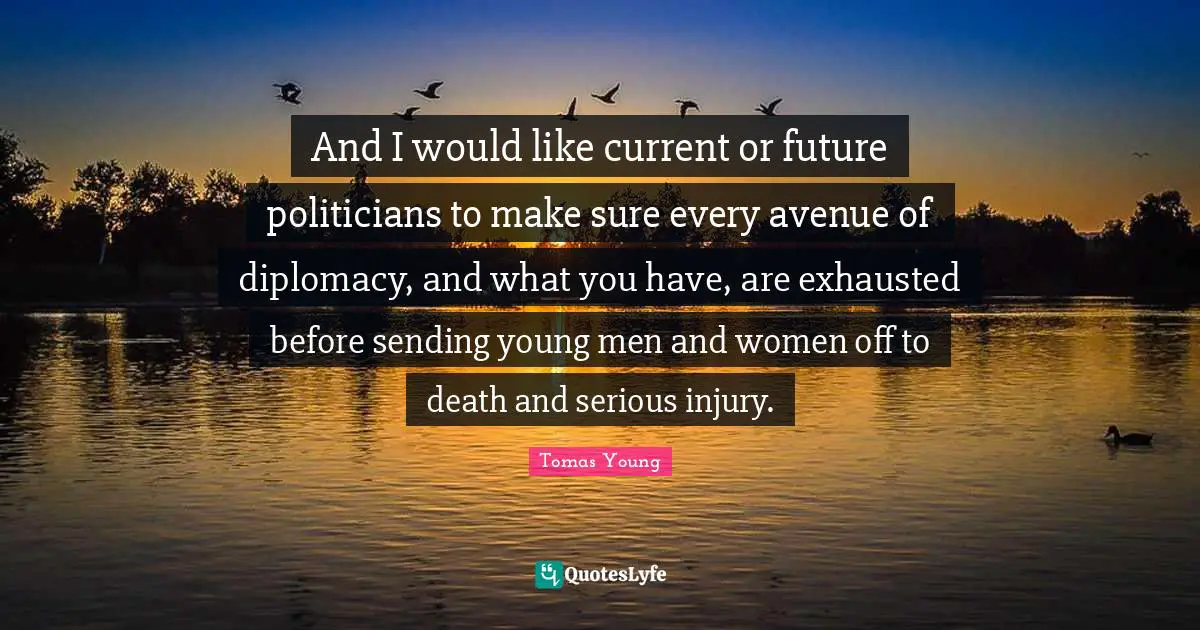 And I would like current or future politicians to make sure every avenue of diplomacy, and what you have, are exhausted before sending young men and women off to death and serious injury.