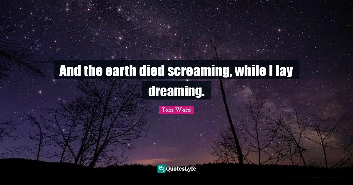 And the earth died screaming, while I lay dreaming.