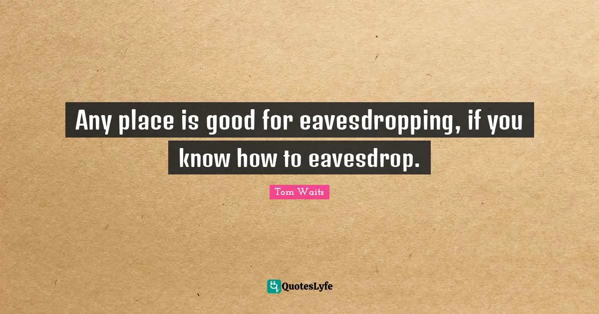 Any place is good for eavesdropping, if you know how to eavesdrop.