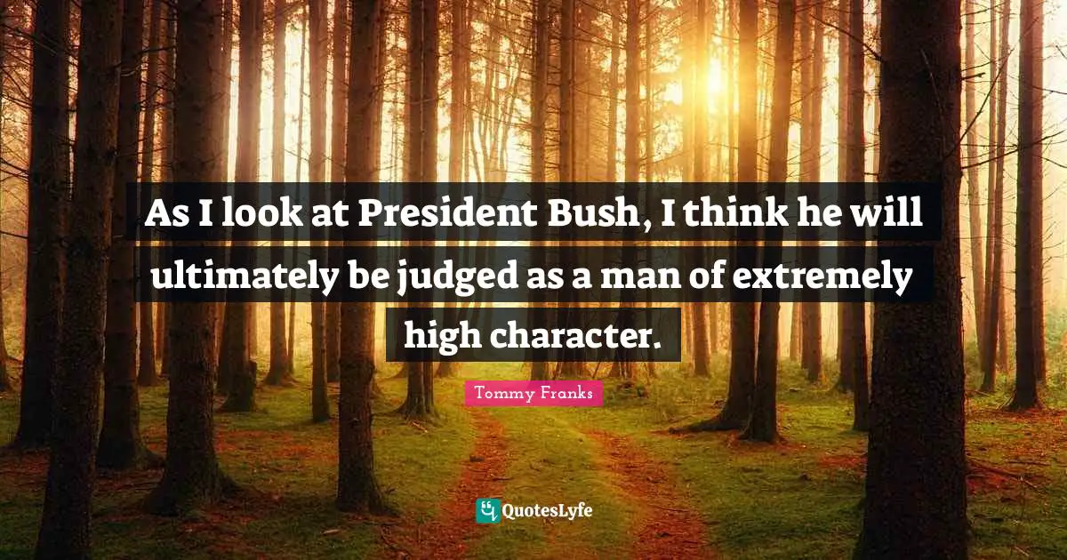 As I look at President Bush, I think he will ultimately be judged as a man of extremely high character.
