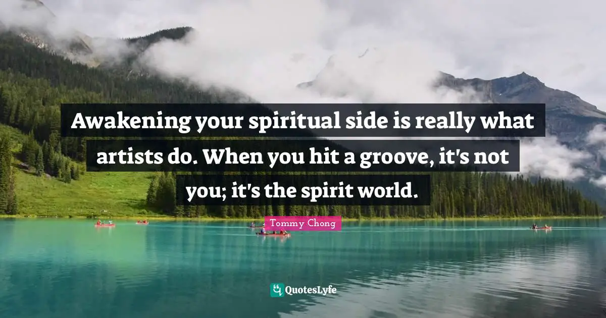 Awakening your spiritual side is really what artists do. When you hit a groove, it's not you; it's the spirit world.