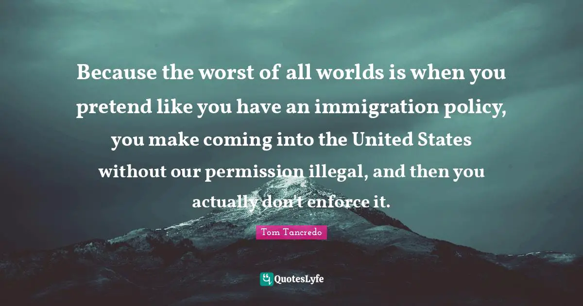 Because the worst of all worlds is when you pretend like you have an immigration policy, you make coming into the United States without our permission illegal, and then you actually don't enforce it.