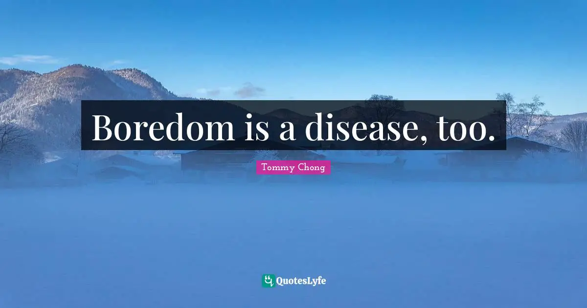 Boredom is a disease, too.