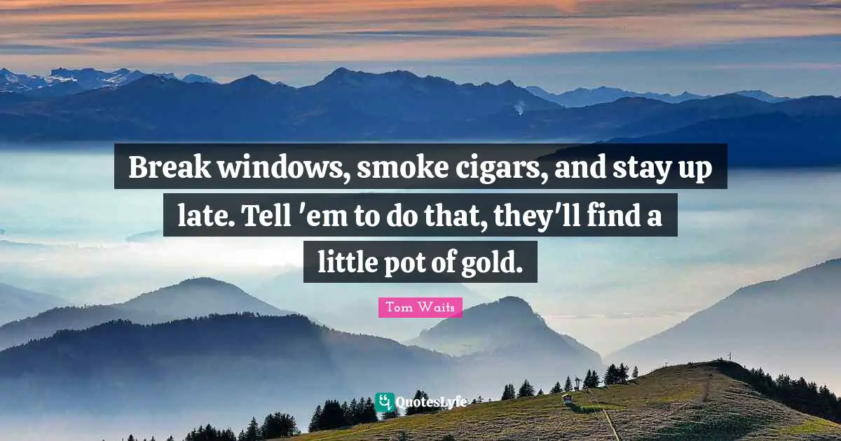 Break windows, smoke cigars, and stay up late. Tell 'em to do that, they'll find a little pot of gold.
