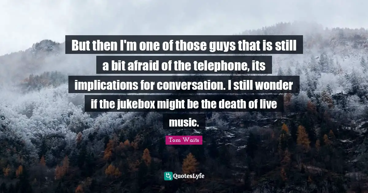 But then I'm one of those guys that is still a bit afraid of the telephone, its implications for conversation. I still wonder if the jukebox might be the death of live music.
