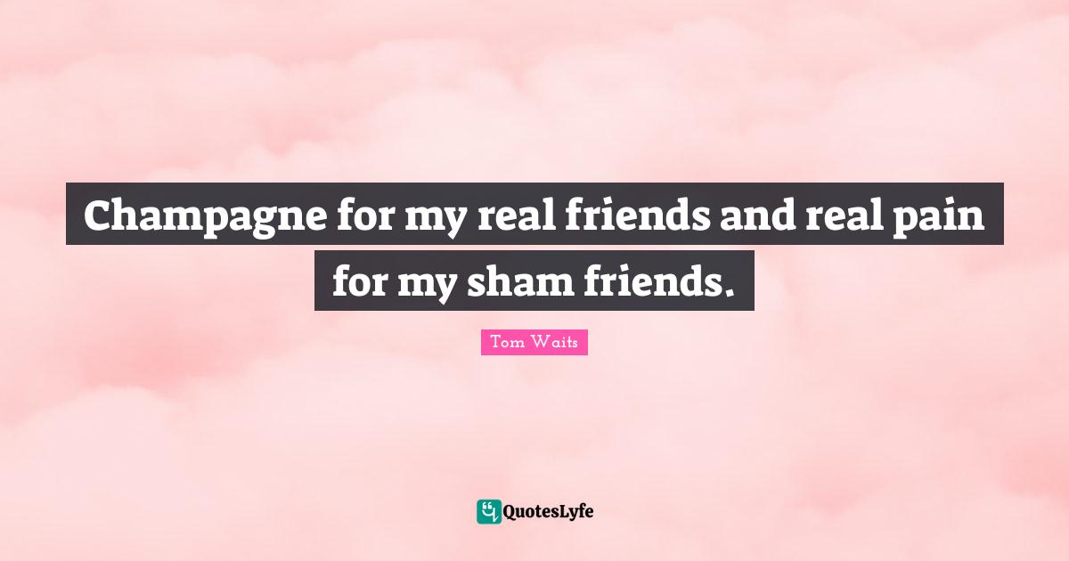 Champagne for my real friends and real pain for my sham friends.
