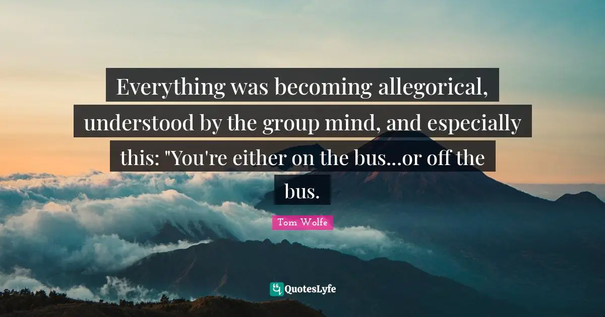 Everything was becoming allegorical, understood by the group mind, and especially this: "You're either on the bus...or off the bus.