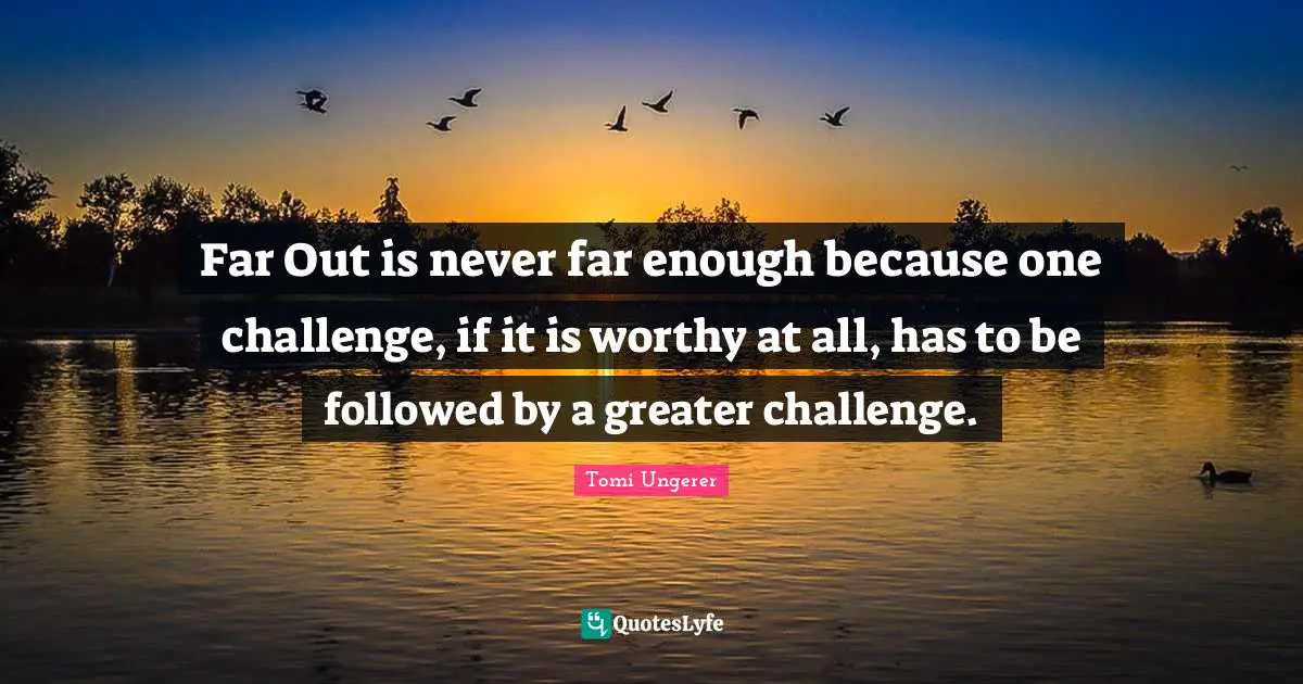 Far Out is never far enough because one challenge, if it is worthy at all, has to be followed by a greater challenge.