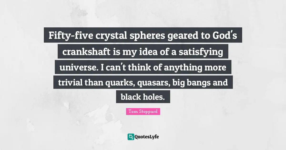 Fifty-five crystal spheres geared to God's crankshaft is my idea of a satisfying universe. I can't think of anything more trivial than quarks, quasars, big bangs and black holes.