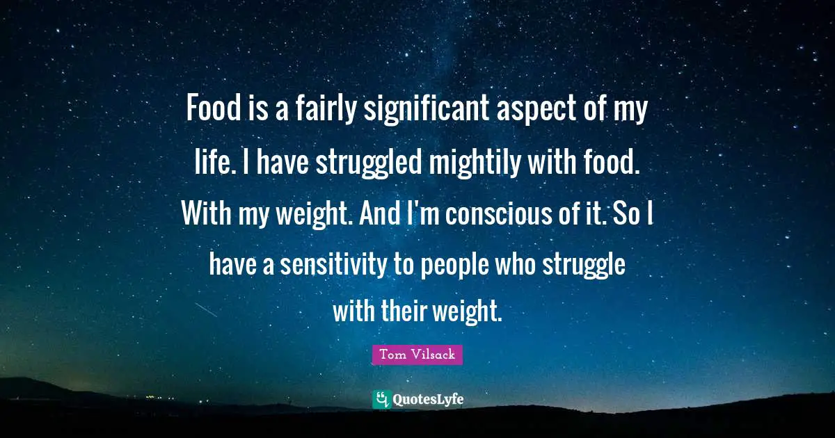 Food is a fairly significant aspect of my life. I have struggled mightily with food. With my weight. And I'm conscious of it. So I have a sensitivity to people who struggle with their weight.