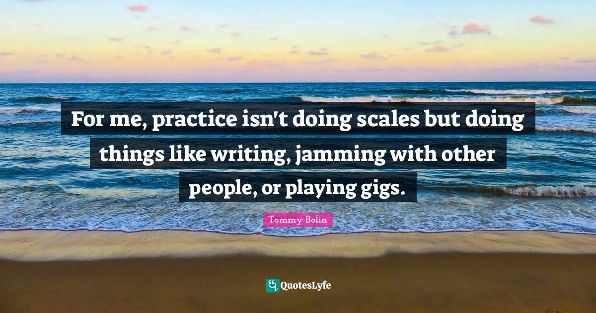 For me, practice isn't doing scales but doing things like writing, jamming with other people, or playing gigs.