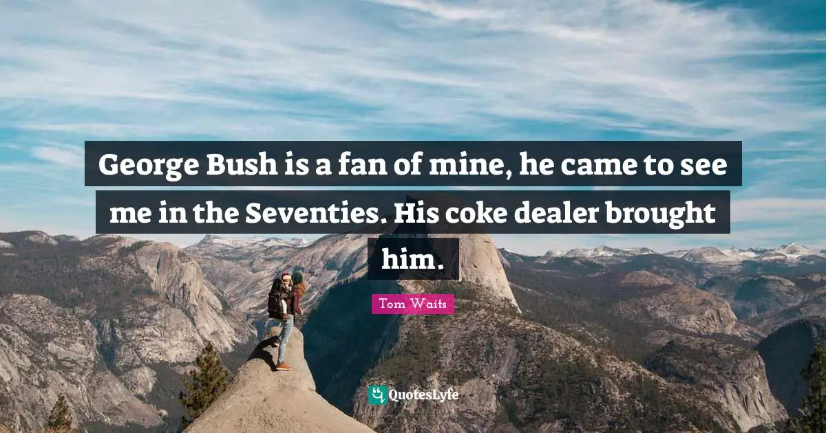 George Bush is a fan of mine, he came to see me in the Seventies. His coke dealer brought him.